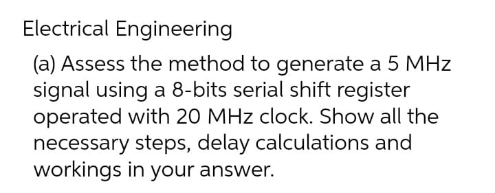 Electrical Engineering
(a) Assess the method to generate a 5 MHz
signal using a 8-bits serial shift register
operated with 20 MHz clock. Show all the
necessary steps, delay calculations and
workings in your answer.