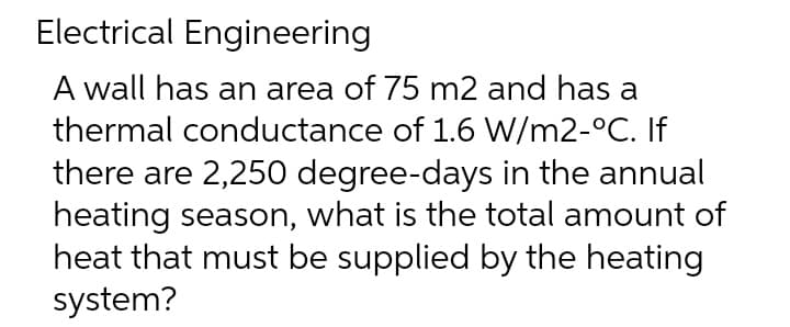 Electrical Engineering
A wall has an area of 75 m2 and has a
thermal conductance of 1.6 W/m2-°C. If
there are 2,250 degree-days in the annual
heating season, what is the total amount of
heat that must be supplied by the heating
system?