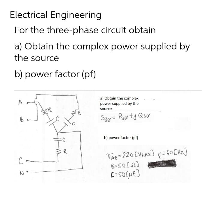 Electrical Engineering
For the three-phase circuit obtain
a) Obtain the complex power supplied by
the source
b) power factor (pf)
A
a) Obtain the complex
power supplied by the
FR
source
B
S30= P30+jQ30
b) power factor (pf)
VAB= 220 [VRAS] =60 [Hz]
R=50[32]
6=50[f]
R