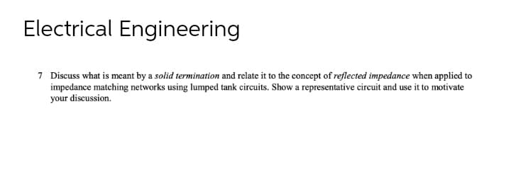 Electrical Engineering
7 Discuss what is meant by a solid termination and relate it to the concept of reflected impedance when applied to
impedance matching networks using lumped tank circuits. Show a representative circuit and use it to motivate
your discussion.
