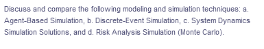 Discuss and compare the following modeling and simulation techniques: a.
Agent-Based Simulation, b. Discrete-Event Simulation, c. System Dynamics
Simulation Solutions, and d. Risk Analysis Simulation (Monte Carlo).
