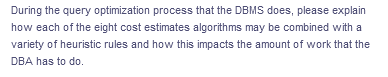 During the query optimization process that the DBMS does, please explain
how each of the eight cost estimates algorithms may be combined with a
variety of heuristic rules and how this impacts the amount of work that the
DBA has to do.