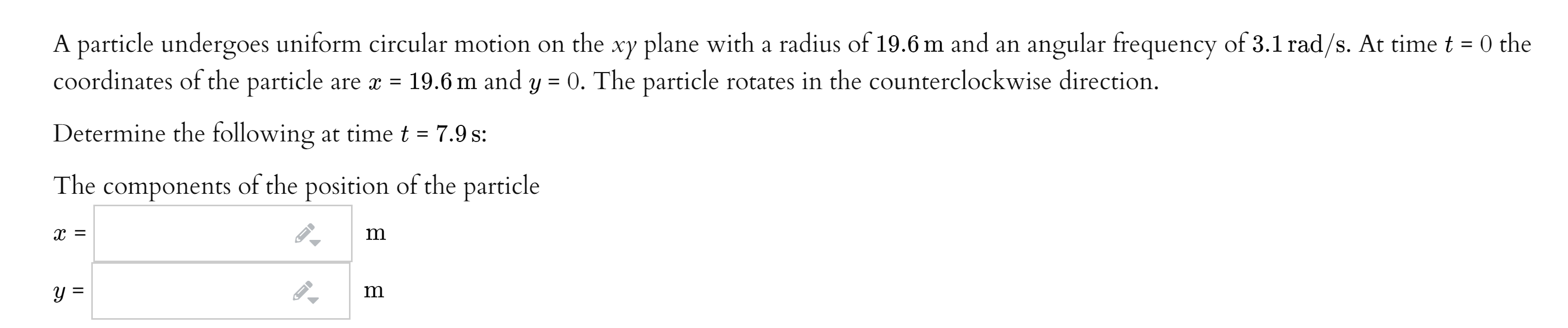 A particle undergoes uniform circular motion on the xy plane with a radius of 19.6 m and an angular frequency of 3.1 rad/s. At time t = 0 the
coordinates of the particle are x = 19.6 m and y = 0. The particle rotates in the counterclockwise direction.
%3D
Determine the following at time t = 7.9 s:
The
components
of the position of the particle
m
Y =
m
II
