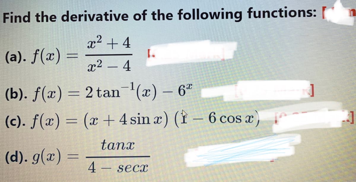 Find the derivative of the following functions:
x2 + 4
(a). f(x) =
x2 - 4
(b). f(x) = 2 tan(x) – 6"
(c). f(x) = (x + 4 sin æ) († – 6 cos æ)
tanx
(d). g(x) =
4
secx
