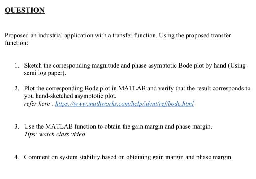 QUESTION
Proposed an industrial application with a transfer function. Using the proposed transfer
function:
1. Sketch the corresponding magnitude and phase asymptotic Bode plot by hand (Using
semi log paper).
2. Plot the corresponding Bode plot in MATLAB and verify that the result corresponds to
you hand-sketched asymptotic plot.
refer here : https://www.mathworks.com/help/ident/ref/bode.html
3. Use the MATLAB function to obtain the gain margin and phase margin.
Tips: watch class video
4. Comment on system stability based on obtaining gain margin and phase margin.

