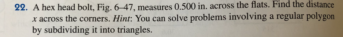 22. A hex head bolt, Fig. 6–47, measures 0.500 in. across the flats. Find the distance
x across the corners. Hint: You can solve problems involving a regular polygon
by subdividing it into triangles.
