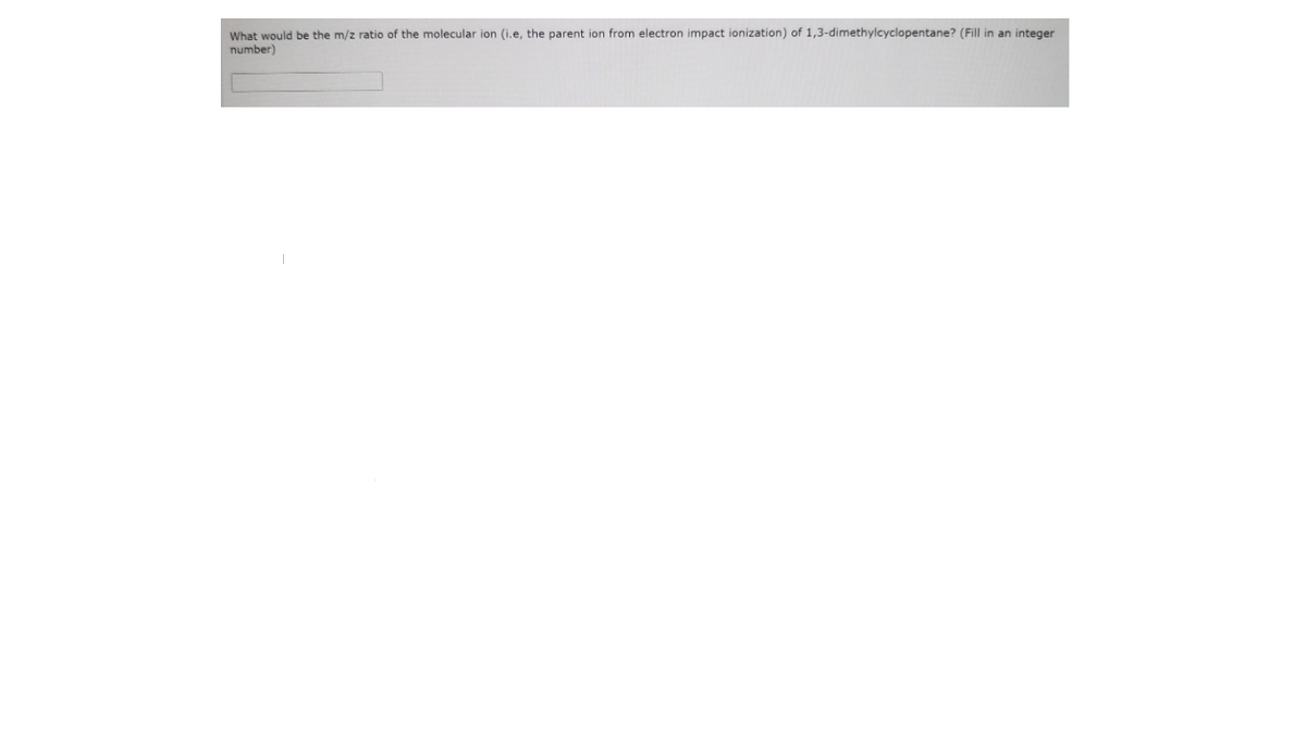 What would be the m/z ratio of the molecular ion (i.e, the parent ion from electron impact ionization) of 1,3-dimethylcyclopentane? (Fill in an integer
number)
