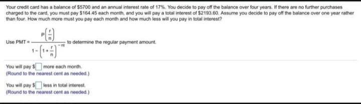 Your credit card has a balance of $5700 and an annual interest rate of 17%. You decide to pay off the balance over four years. If there are no further purchases
charged to the card, you must pay $164.45 each month, and you will pay a total interest of $2193.60. Assume you decide to pay off the balance over one year rather
than four. How much more must you pay each month and how much less will you pay in total interest?
Use PMT=
-to determine the regular payment amount.
You will pay $more each month.
(Round to the nearest cent as needed.)
You will pay $ less in total interest.
(Round to the nearest cent as needed.)
