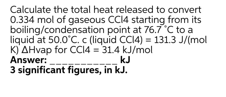 Calculate the total heat released to convert
0.334 mol of gaseous CCI4 starting from its
boiling/condensation point at 76.7 °C to a
liquid at 50.0°C. c (liquid CCI4) = 131.3 J/(mol
K) AHvap for CCI4 = 31.4 kJ/mol
Answer:
3 significant figures, in kJ.
kJ
