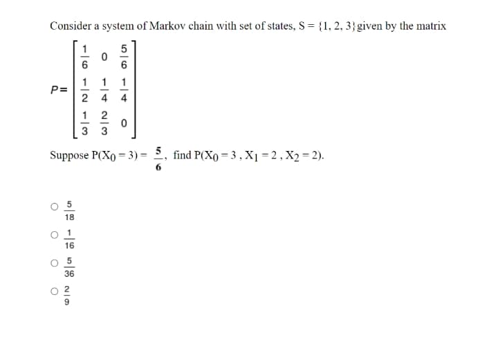 Consider a system of Markov chain with set of states, S = {1, 2, 3}given by the matrix
1
5
6
1
P=
1
1
2 4
1
3
Suppose P(Xo = 3) = 2, find P(Xo = 3 ,X1 = 2, X2 = 2).
5
18
16
O 5
36
