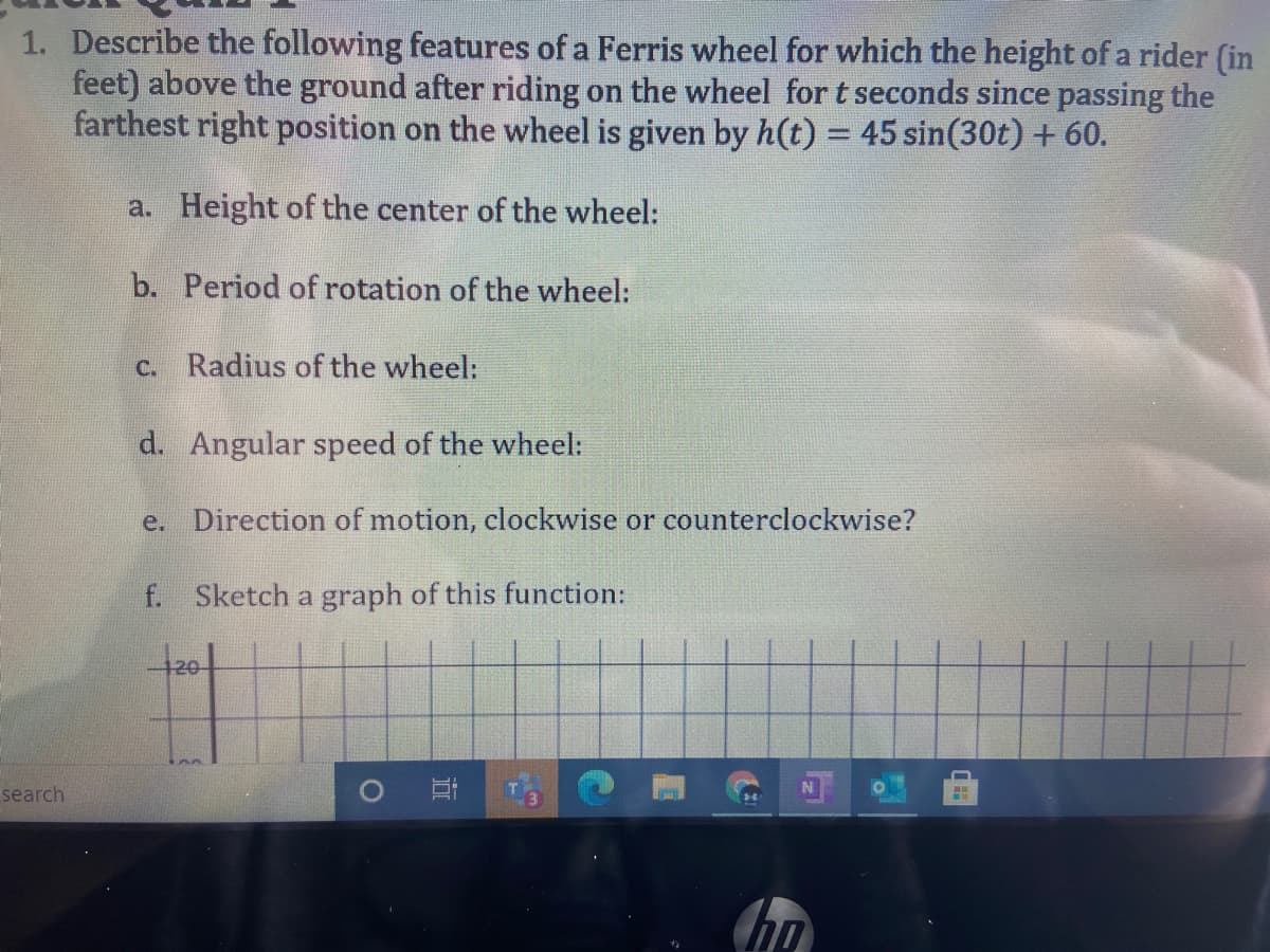 1. Describe the following features of a Ferris wheel for which the height of a rider (in
feet) above the ground after riding on the wheel for t seconds since passing the
farthest right position on the wheel is given by h(t) = 45 sin(30t) + 60.
a. Height of the center of the wheel:
b. Period of rotation of the wheel:
c. Radius of the wheel:
d. Angular speed of the wheel:
e. Direction of motion, clockwise or counterclockwise?
f. Sketch a graph of this function:
120
search
) 耳
