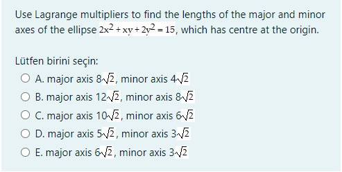 Use Lagrange multipliers to find the lengths of the major and minor
axes of the ellipse 2x2 + xy + 2y2 = 15, which has centre at the origin.
Lütfen birini seçin:
A. major axis 82, minor axis 4-2
B. major axis 12-2, minor axis &2
O C. major axis 10E, minor axis 62
D. major axis 5-2, minor axis 3/2
O E. major axis 6V2, minor axis 3-2
