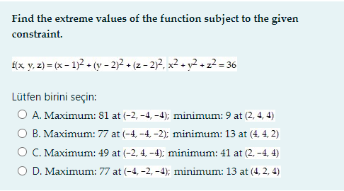 Find the extreme values of the function subject to the given
constraint.
f(x, y, z) = (x – 1)2 + (y - 2)2 + (z – 2)², x² + y²+z² = 36
Lütfen birini seçin:
O A. Maximum: 81 at (-2, -4, -4); minimum: 9 at (2, 4, 4)
O B. Maximum: 77 at (-4, -4, -2); minimum: 13 at (4, 4, 2)
O C. Maximum: 49 at (-2, 4, -4); minimum: 41 at (2, -4, 4)
O D. Maximum: 77 at (-4, -2, -4); minimum: 13 at (4, 2, 4)
