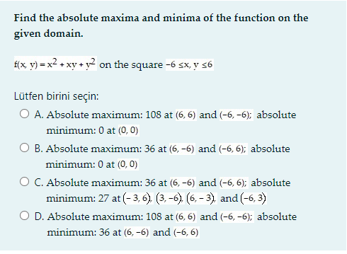 Find the absolute maxima and minima of the function on the
given domain.
Í(x y) = x² + xy + y2 on the square -6 sx, y 56
Lütfen birini seçin:
O A. Absolute maximum: 108 at (6, 6) and (-6, -6); absolute
minimum: 0 at (0, 0)
O B. Absolute maximum: 36 at (6, -6) and (-6, 6); absolute
minimum: 0 at (0, 0)
O C. Absolute maximum: 36 at (6, -6) and (-6, 6); absolute
minimum: 27 at (- 3, 6). (3, -6). (6, – 3), and (-6, 3)
O D. Absolute maximum: 108 at (6, 6) and (-6, -6); absolute
minimum: 36 at (6, -6) and (-6, 6)
