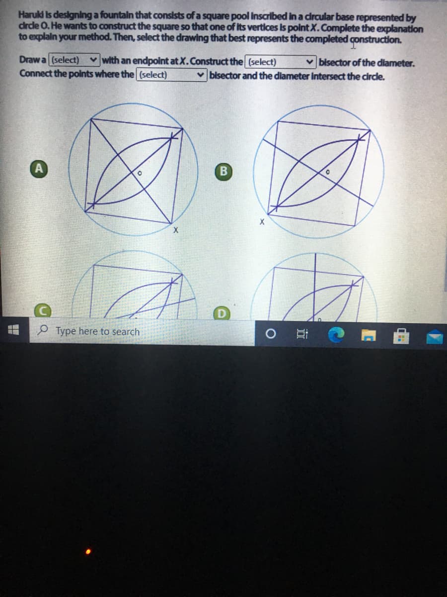 Haruld Is designing a fountaln that consists of a square pool Inscribed in a circular base represented by
drdle 0. He wants to construct the square so that one of its vertices Is point X.Complete the explanation
to explain your method. Then, select the drawing that best represents the completed construction.
Draw a (select) vwith an endpoint at X.Construct the (select)
Connect the polnts where the (select)
v bisector of the diameter.
v bisector and the diameter intersect the circe.
B
X
Type here to search
