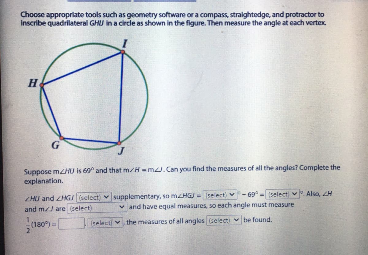 Choose appropriate tools such as geometry software or a compass, straightedge, and protractor to
Inscribe quadrilateral GHJ in a circle as shown in the figure. Then measure the angle at each vertex.
H
G
Suppose mzHIJ is 69° and that mZH = mU.Can you find the measures of all the angles? Complete the
explanation.
Also, ZH
ZHIJ and ZHGJ (select) v supplementary, so mZHGJ =
and m are (select)
(select) v-69°3 (select) v
v and have equal measures, so each angle must measure
(180°)=
(select) v, the measures of all angles (select) v be found.
