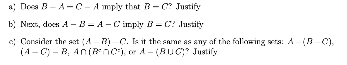 a) Does B – A = C – A imply that B = C? Justify
b) Next, does A – B = A – C imply B = C? Justify
c) Consider the set (A – B) – C. Is it the same as any of the following sets: A-(B-C),
(A – C) – B, A n (Bºn C°), or A – (BUC)? Justify
