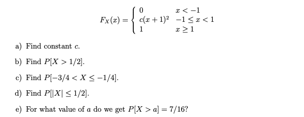 I < -1
c(x + 1)2 -1 < x < 1
Fx (x) =
x >1
a) Find constant c.
b) Find P[X > 1/2].
c) Find P[-3/4 < X < -1/4].
d) Find P[|X| < 1/2].
e) For what value of a do we get P[X > a] = 7/16?
