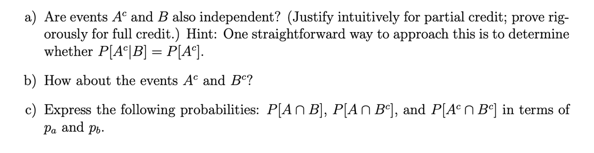 a) Are events Aº and B also independent? (Justify intuitively for partial credit; prove rig-
orously for full credit.) Hint: One straightforward way to approach this is to determine
whether P[Aª|B] = P[A°].
b) How about the events A° and B°?
c) Express the following probabilities: P[AN B], P[AN B°], and P[A°N B°] in terms of
Pa and pb.
