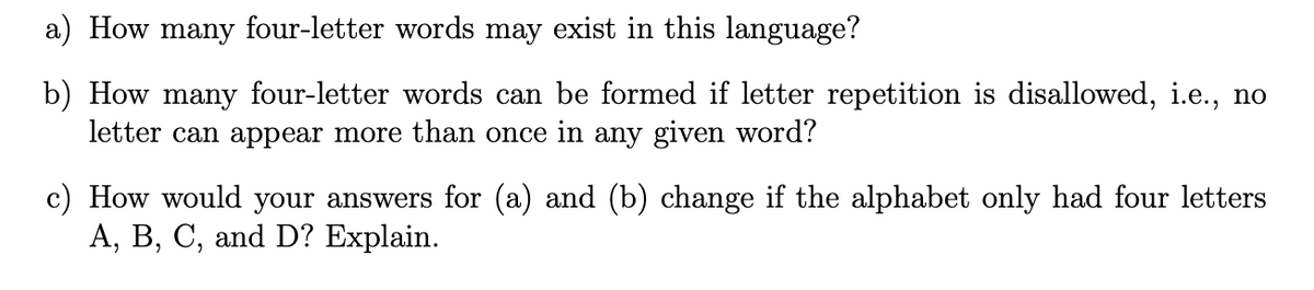 a) How many four-letter words may exist in this language?
b) How many four-letter words can be formed if letter repetition is disallowed, i.e., no
letter can appear more than once in any given word?
c) How would your answers for (a) and (b) change if the alphabet only had four letters
А, В, С, and D? Explain.

