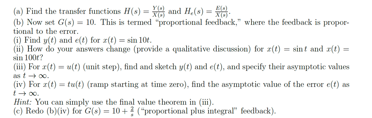Y(s)
(a) Find the transfer functions H(s) = X(3) and He(s) = x(s).
(b) Now set G(s) = 10. This is termed "proportional feedback," where the feedback is propor-
tional to the error.
(i) Find y(t) and e(t) for r(t) = sin 10t.
(ii) How do your answers change (provide a qualitative discussion) for x(t) = sint and r(t) =
sin 100t?
(iii) For x(t) = u(t) (unit step), find and sketch y(t) and e(t), and specify their asymptotic values
as t→∞.
(iv) For r(t) = tu(t) (ramp starting at time zero), find the asymptotic value of the error e(t) as
t→∞.
Hint: You can simply use the final value theorem in (iii).
(c) Redo (b)(iv) for G(s) = 10 + 2 ("proportional plus integral" feedback).
S