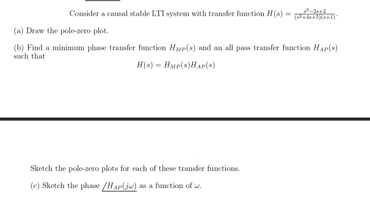 Consider a causal stable LTI system with transfer function H (s)
=
Sketch the pole-zero plots for each of these transfer functions.
(c) Sketch the phase /HAP(jw) as a function of w.
s²-2s+2
(s²+4s+5)(s+1) •
(a) Draw the pole-zero plot.
(b) Find a minimum phase transfer function HMP(s) and an all pass transfer function HAP(S)
such that
H(s) = HMP(s)HAP(s)