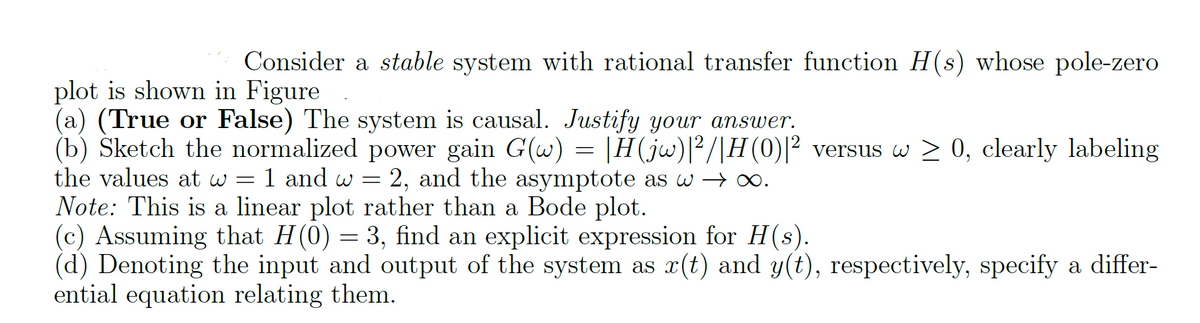 Consider a stable system with rational transfer function H(s) whose pole-zero
plot is shown in Figure
(a) (True or False) The system is causal. Justify your answer.
(b) Sketch the normalized power gain G(w) = |H(jw)|²/|H(0)|² versus w ≥ 0, clearly labeling
the values at w = 1 and w 2, and the asymptote as w →∞.
Note: This is a linear plot rather than a Bode plot.
(c) Assuming that H(0) = 3, find an explicit expression for H(s).
(d) Denoting the input and output of the system as x(t) and y(t), respectively, specify a differ-
ential equation relating them.