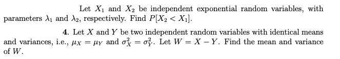 Let X₁ and X₂ be independent exponential random variables, with
parameters A₁ and A2, respectively. Find P[X₂ < X₁].
4. Let X and Y be two independent random variables with identical means
and variances, i.e., x = μy and o=o. Let W = X-Y. Find the mean and variance
of W.