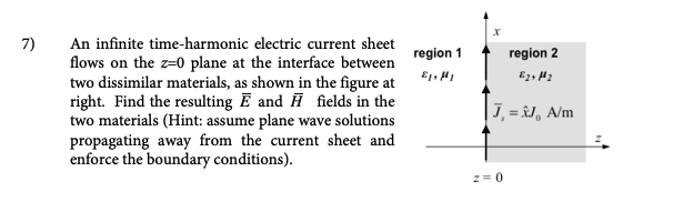 7)
An infinite time-harmonic electric current sheet
flows on the z-0 plane at the interface between
two dissimilar materials, as shown in the figure at
right. Find the resulting E and ♬ fields in the
two materials (Hint: assume plane wave solutions
propagating away from the current sheet and
enforce the boundary conditions).
region 1
E₁, H₁
region 2
E2, M₂
|J,=&J, A/m
2 = 0