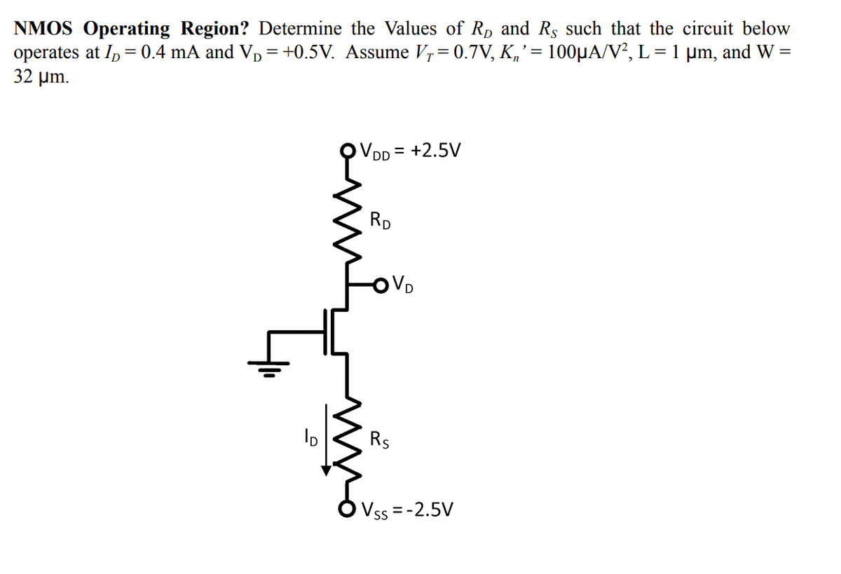 NMOS Operating Region? Determine the Values of Rp and Rs such that the circuit below
operates at I, = 0.4 mA and Vp = +0.5V. Assume V,= 0.7V, K„' = 100µA/V², L = 1 µm, and W =
32 µm.
VDD = +2.5V
RD
VD
Rs
Vss = -2.5V
