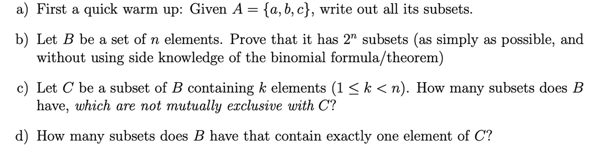 a) First a quick warm up: Given A = {a, b, c}, write out all its subsets.
b) Let B be a set of n elements. Prove that it has 2" subsets (as simply as possible, and
without using side knowledge of the binomial formula/theorem)
c) Let C be a subset of B containing k elements (1 < k < n). How many subsets does B
have, which are not mutually exclusive with C?
d) How many subsets does B have that contain exactly one element of C?
