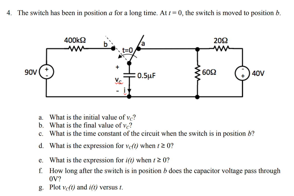 4. The switch has been in position a for a long time. At t = 0, the switch is moved to position b.
2092
400ΚΩ
ww
a
t=0
90V +
0.5μF
40V
į
a.
What is the initial value of vc?
b. What is the final value of vc?
c.
What is the time constant of the circuit when the switch is in position b?
d. What is the expression for vc(t) when t≥ 0?
e. What is the expression for i(t) when t ≥ 0?
f.
How long after the switch is in position b does the capacitor voltage pass through
OV?
g. Plot vc(t) and i(t) versus t.
+
Va
ww
60Ω