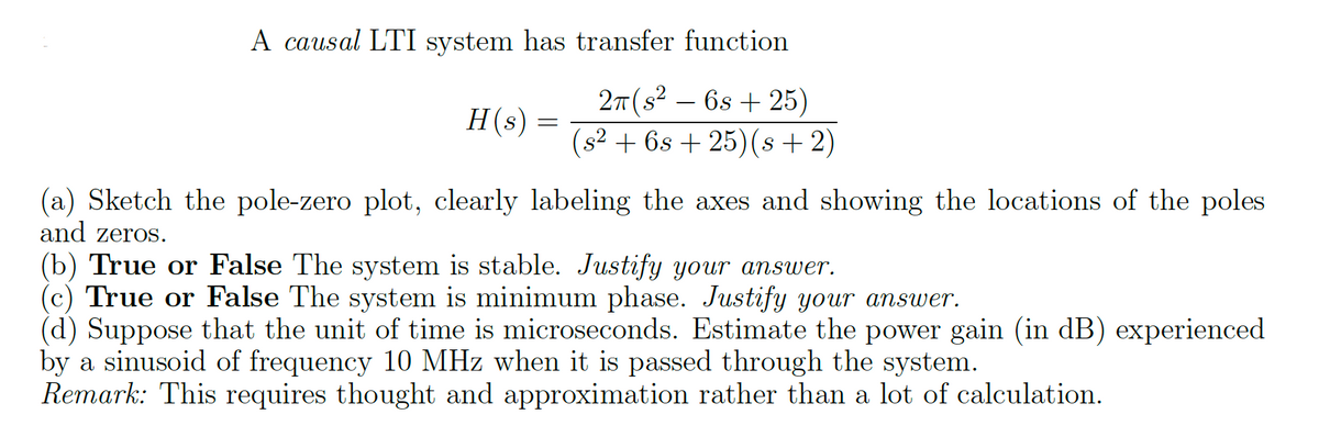 A causal LTI system has transfer function
2π (s²6s+25)
(s² + 6s+25)(s+2)
H(s) =
(a) Sketch the pole-zero plot, clearly labeling the axes and showing the locations of the poles
and zeros.
(b) True or False The system is stable. Justify your answer.
(c) True or False The system is minimum phase. Justify your answer.
(d) Suppose that the unit of time is microseconds. Estimate the power gain (in dB) experienced
by a sinusoid of frequency 10 MHz when it is passed through the system.
Remark: This requires thought and approximation rather than a lot of calculation.