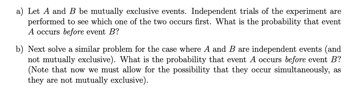 a) Let A and B be mutually exclusive events. Independent trials of the experiment are
performed to see which one of the two occurs first. What is the probability that event
A occurs before event B?
b) Next solve a similar problem for the case where A and B are independent events (and
not mutually exclusive). What is the probability that event A occurs before event B?
(Note that now we must allow for the possibility that they occur simultaneously, as
they are not mutually exclusive).
