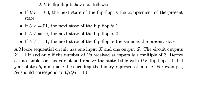 A UV flip-flop behaves as follows:
• If UV = 00, the next state of the flip-flop is the complement of the present
state.
• If UV = 01, the next state of the flip-flop is 1.
• If UV = 10, the next state of the flip-flop is 0.
• If UV = 11, the next state of the flip-flop is the same as the present state.
A Moore sequential circuit has one input X and one output Z. The circuit outputs
Z = 1 if and only if the number of 1's received as inputs is a multiple of 3. Derive
a state table for this circuit and realize the state table with UV flip-flops. Label
your states S, and make the encoding the binary representation of i. For example,
S₂ should correspond to Q1Q2 = 10.
