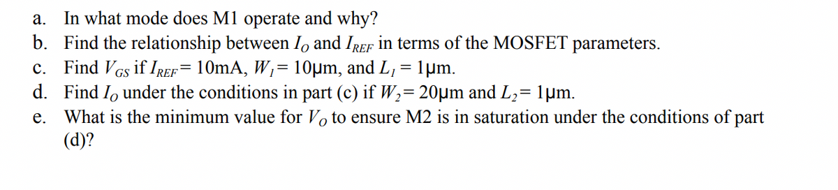 a. In what mode does M1 operate and why?
b. Find the relationship between I, and IREF in terms of the MOSFET parameters.
c. Find VGs if IREF= 10mA, W;= 10µm, and L, = 1µm.
d. Find Io under the conditions in part (c) if W2= 20µm and L,= 1µm.
What is the minimum value for Vo to ensure M2 is in saturation under the conditions of part
(d)?
е.
