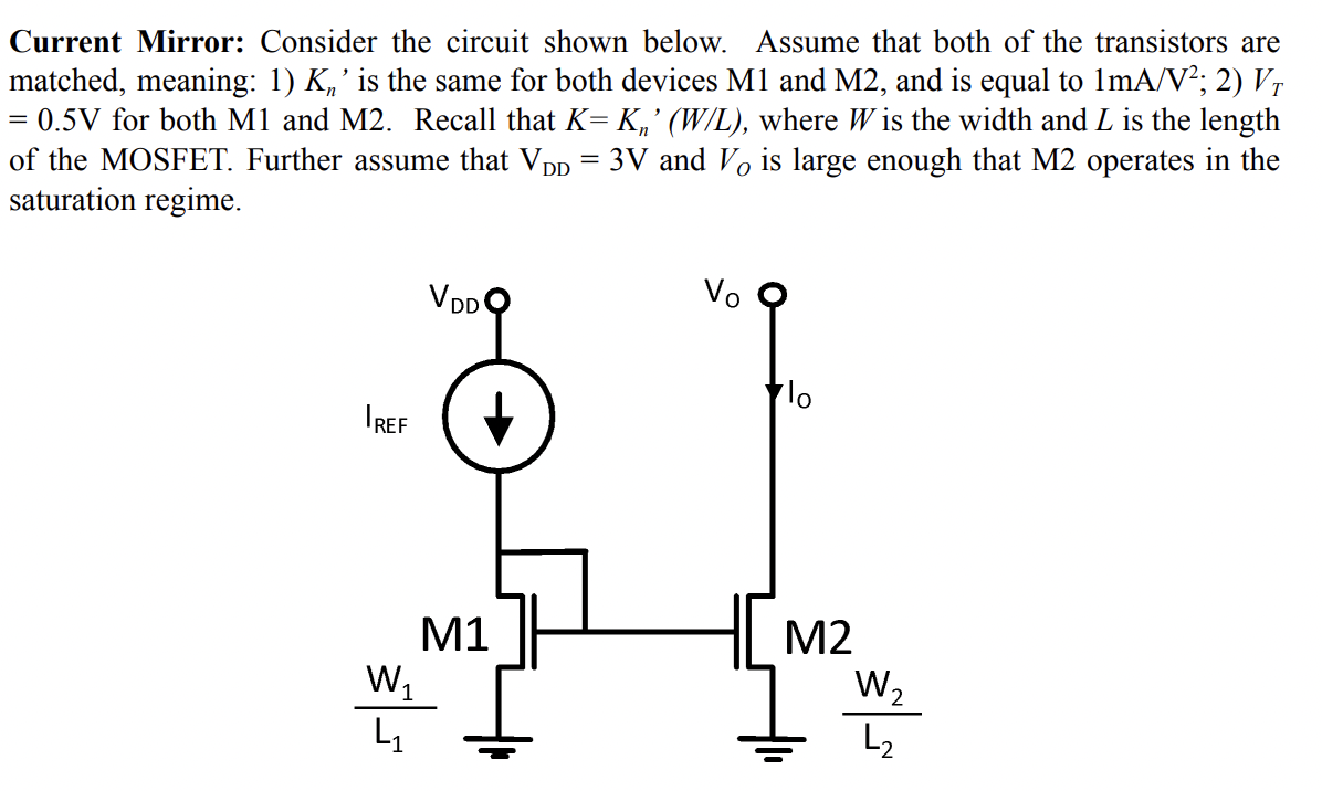 Current Mirror: Consider the circuit shown below. Assume that both of the transistors are
matched, meaning: 1) K„' is the same for both devices M1 and M2, and is equal to ImA/V²; 2) Vr
= 0.5V for both M1 and M2. Recall that K= K,' (W/L), where W is the width and L is the length
of the MOSFET. Further assume that Vpp = 3V and Vo is large enough that M2 operates in the
saturation regime.
VDDO
Vo
IREF
M1
w,
M2
L2
