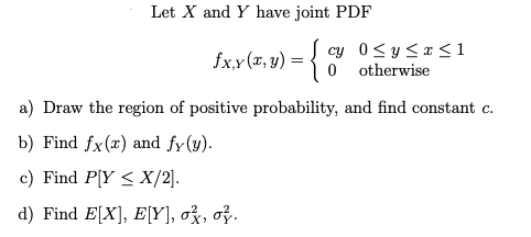 Let X and Y have joint PDF
cy
fx,y (a, y) = {
0 ≤ y ≤ x ≤ 1
otherwise
0
a) Draw the region of positive probability, and find constant c.
b) Find fx(x) and fy (y).
c) Find P[Y ≤ X/2].
d) Find E[X], E[Y], ox, oz.