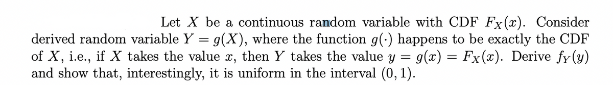 Let X be a continuous random variable with CDF Fx(x). Consider
derived random variable Y = g(X), where the function g(.) happens to be exactly the CDF
of X, i.e., if X takes the value x, then Y takes the value y g(x) = Fx(x). Derive fy(y)
and show that, interestingly, it is uniform in the interval (0, 1).