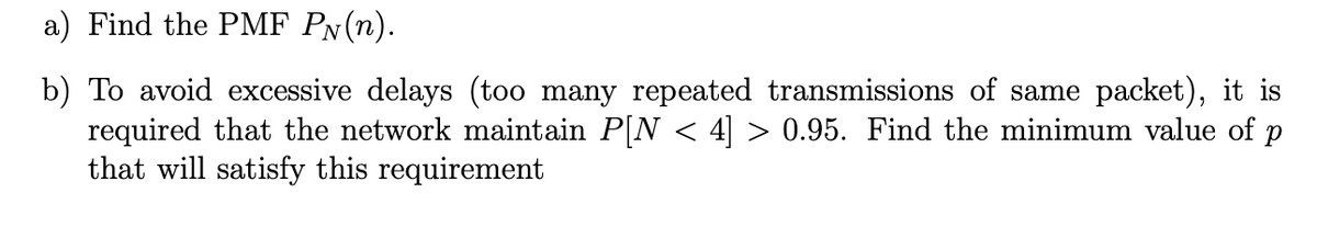 a) Find the PMF PN(n).
b) To avoid excessive delays (too many repeated transmissions of same packet), it is
required that the network maintain P[N < 4] > 0.95. Find the minimum value of p
that will satisfy this requirement
