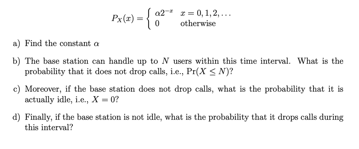 a2-a
х 3 0, 1,2, ...
Px(x)
Рx(х) —
otherwise
a) Find the constant a
b) The base station can handle up to N users within this time interval. What is the
probability that it does not drop calls, i.e., Pr(X < N)?
c) Moreover, if the base station does not drop calls, what is the probability that it is
actually idle, i.e., X = 0?
d) Finally, if the base station is not idle, what is the probability that it drops calls during
this interval?
