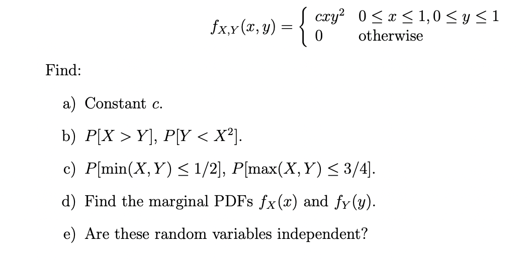 Find:
fx,x(x, y) = { cay² 0≤x≤ 1,0 ≤8≤1
otherwise
a) Constant c.
b) P[X > Y], P[Y < X²].
c) P[min(X,Y) ≤ 1/2], P[max(X,Y) < 3/4].
d) Find the marginal PDFs fx(x) and fy(y).
e) Are these random variables independent?