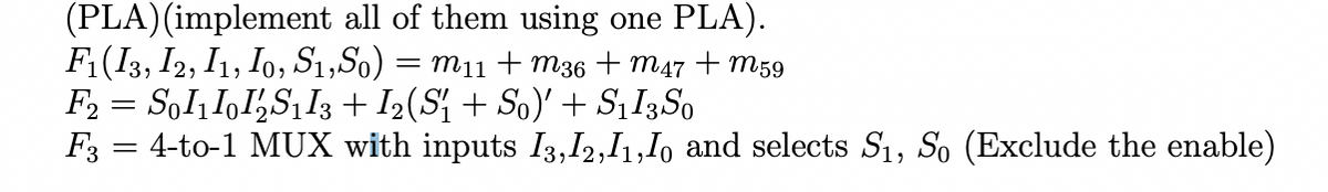 (PLA)(implement all of them using one PLA).
F(I3, I2, I1, Io, S1,So) = m11
F2 = SoI, I,I½S1I3 + I2(S{ + So)' + S¡I3S0
F3 = 4-to-1 MUX with inputs I3,I2,I1,Io and selects S1, So (Exclude the enable)
m36 + m47 + m59
