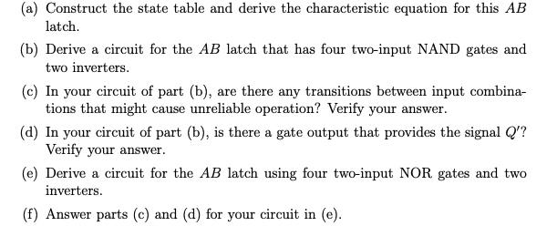 (a) Construct the state table and derive the characteristic equation for this AB
latch.
(b) Derive a circuit for the AB latch that has four two-input NAND gates and
two inverters.
(c) In your circuit of part (b), are there any transitions between input combina-
tions that might cause unreliable operation? Verify your answer.
(d) In your circuit of part (b), is there a gate output that provides the signal Q'?
Verify your answer.
(e) Derive a circuit for the AB latch using four two-input NOR gates and two
inverters.
(f) Answer parts (c) and (d) for your circuit in (e).
