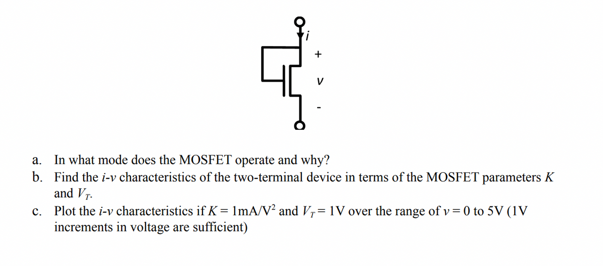 In what mode does the MOSFET operate and why?
b. Find the i-v characteristics of the two-terminal device in terms of the MOSFET parameters K
and Vr.
а.
Plot the i-v characteristics if K = 1mA/V? and Vr= 1V over the range of v= 0 to 5V (1V
increments in voltage are sufficient)
с.
