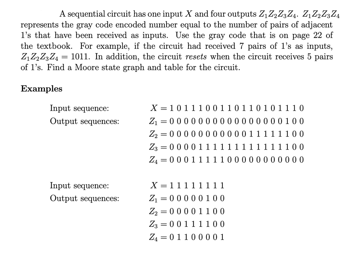 A sequential circuit has one input X and four outputs Z₁ Z₂ Z3 Z4. Z1 Z2 Z3 Z4
represents the gray code encoded number equal to the number of pairs of adjacent
1's that have been received as inputs. Use the gray code that is on page 22 of
the textbook. For example, if the circuit had received 7 pairs of 1's as inputs,
Z₁ Z2 Z3 Z4 = 1011. In addition, the circuit resets when the circuit receives 5 pairs
of 1's. Find a Moore state graph and table for the circuit.
Examples
Input sequence:
Output sequences:
X = 1 0 1 1 1 0 0 1 1 0 1 1 0 1 0 1 1 10
Z₁ = 0 0 0 0 0 0000000000100
Z₂ 0 0 0 0 0 0 0 0 0 0 0 1 1 1 1 1 1 0 0
Z3 0 0 0 0 1 1 1 1 1 1 1 1 1 1 1 1 1 0 0
-
Z4 = 0 0 0 1 1 1 1 1 0 0 0 0 0 0 0 0 0 0 0
X
11111111
Input sequence:
Output sequences:
Z₁ = 0 0 0 0 0 100
Z2 0 0 0 0 1 100
=
Z3
=
0 0 1 1 1 1 0 0
Z4 0 1 1 0 0 0 0 1
=