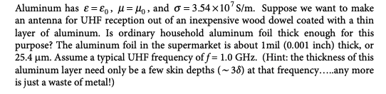 Aluminum has &=&o, μ = μ₁, and o=3.54x10¹ S/m. Suppose we want to make
an antenna for UHF reception out of an inexpensive wood dowel coated with a thin
layer of aluminum. Is ordinary household aluminum foil thick enough for this
purpose? The aluminum foil in the supermarket is about 1mil (0.001 inch) thick, or
25.4 μm. Assume a typical UHF frequency of f= 1.0 GHz. (Hint: the thickness of this
aluminum layer need only be a few skin depths (~38) at that frequency.....any more
is just a waste of metal!)
