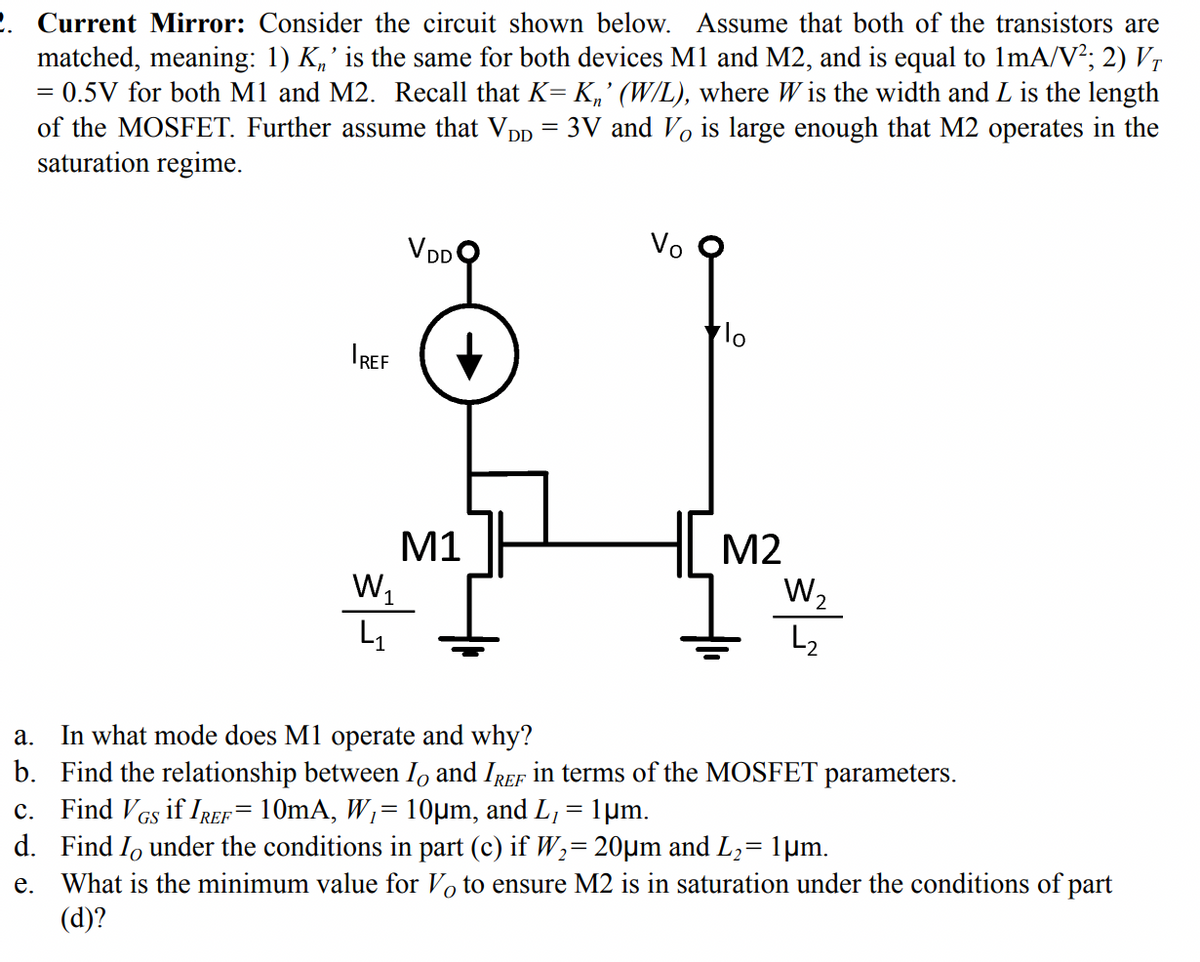 2. Current Mirror: Consider the circuit shown below. Assume that both of the transistors are
matched, meaning: 1) K„' is the same for both devices M1 and M2, and is equal to 1mA/V?; 2) Vr
= 0.5V for both M1 and M2. Recall that K= K,' (W/L), where W is the width and L is the length
of the MOSFET. Further assume that VD.
3V and Vo is large enough that M2 operates in the
saturation regime.
VDDO
Vo
IREF
M1
w,
H M2
W2
L2
In what mode does M1 operate and why?
b. Find the relationship between I, and IREF in terms of the MOSFET parameters.
c. Find VGs if IREF= 10mA, W,= 10µm, and L, = 1µm.
d. Find Io under the conditions in part (c) if W2= 20µm and L,= 1µm.
What is the minimum value for Vo to ensure M2 is in saturation under the conditions of part
(d)?
а.
е.
