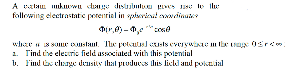 A certain unknown charge distribution gives rise to the
following electrostatic potential in spherical coordinates
-r/a
Φ(r,θ) = Φ Cos
where a is some constant. The potential exists everywhere in the range 0≤r<∞:
a. Find the electric field associated with this potential
b. Find the charge density that produces this field and potential