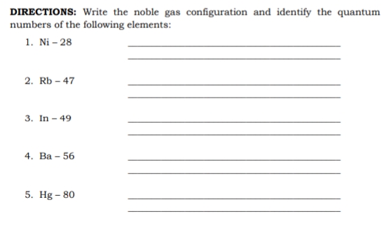 DIRECTIONS: Write the noble gas configuration and identify the quantum
numbers of the following elements:
1. Ni – 28
2. Rb – 47
3. In - 49
4. Ва - 56
5. Hg – 80
